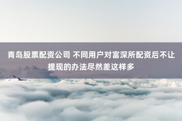 青岛股票配资公司 不同用户对富深所配资后不让提现的办法尽然差这样多