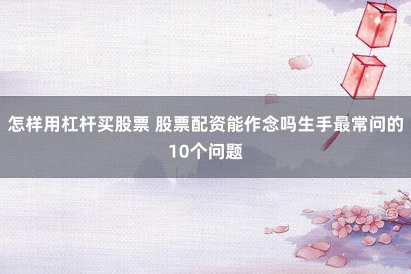 怎样用杠杆买股票 股票配资能作念吗生手最常问的10个问题