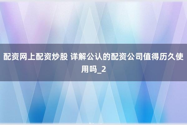 配资网上配资炒股 详解公认的配资公司值得历久使用吗_2