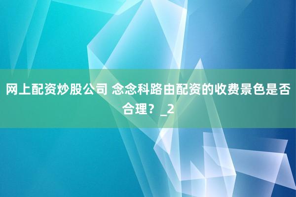 网上配资炒股公司 念念科路由配资的收费景色是否合理？_2