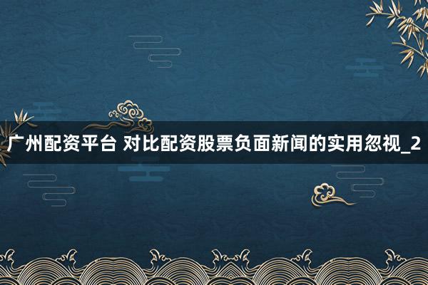 广州配资平台 对比配资股票负面新闻的实用忽视_2