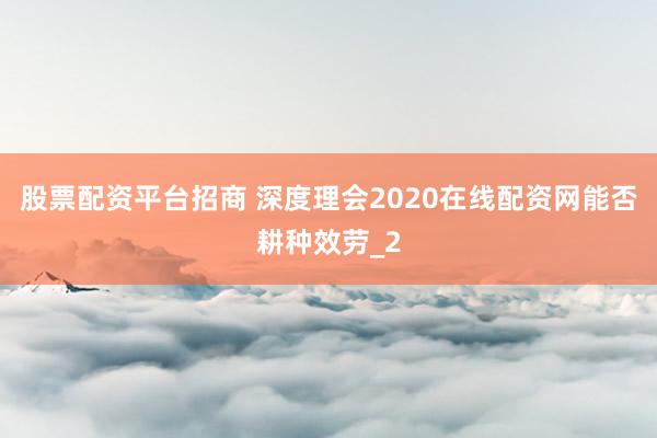 股票配资平台招商 深度理会2020在线配资网能否耕种效劳_2