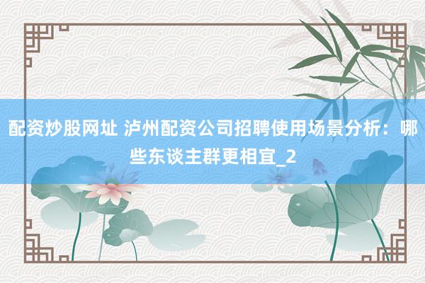 配资炒股网址 泸州配资公司招聘使用场景分析：哪些东谈主群更相宜_2