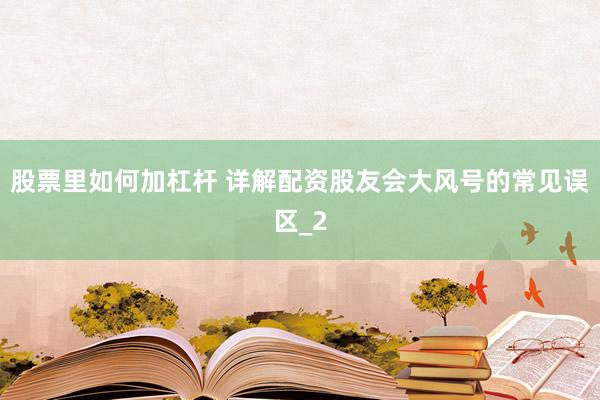 股票里如何加杠杆 详解配资股友会大风号的常见误区_2