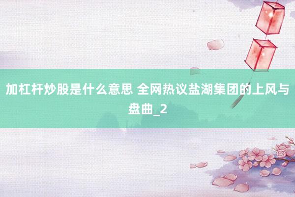 加杠杆炒股是什么意思 全网热议盐湖集团的上风与盘曲_2