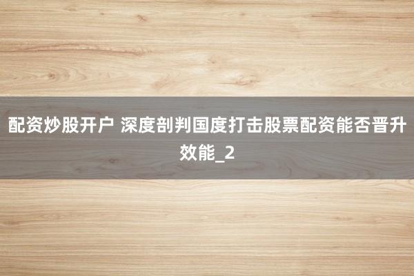 配资炒股开户 深度剖判国度打击股票配资能否晋升效能_2