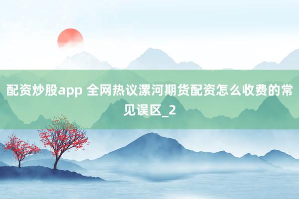 配资炒股app 全网热议漯河期货配资怎么收费的常见误区_2