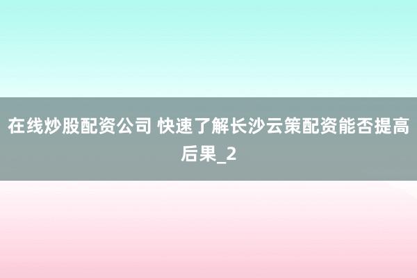 在线炒股配资公司 快速了解长沙云策配资能否提高后果_2