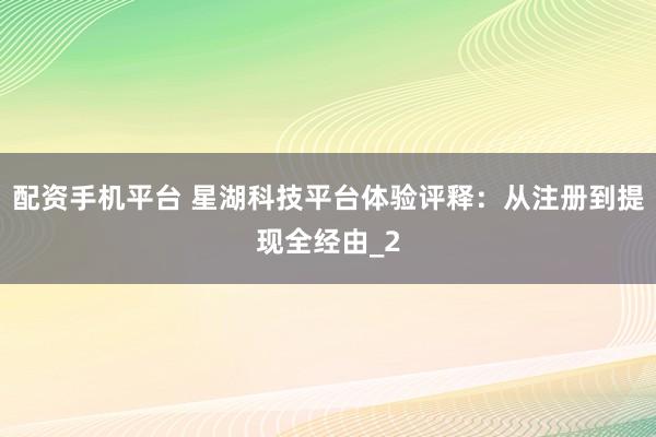 配资手机平台 星湖科技平台体验评释：从注册到提现全经由_2