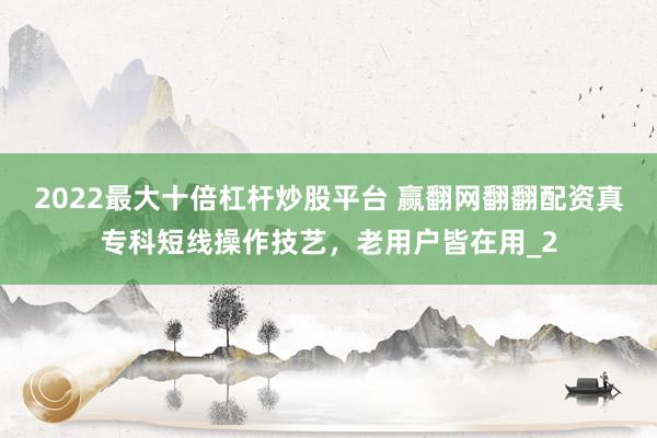 2022最大十倍杠杆炒股平台 赢翻网翻翻配资真专科短线操作技艺，老用户皆在用_2