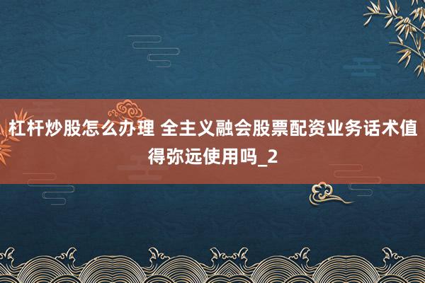 杠杆炒股怎么办理 全主义融会股票配资业务话术值得弥远使用吗_2