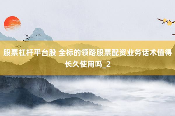 股票杠杆平台股 全标的领路股票配资业务话术值得长久使用吗_2