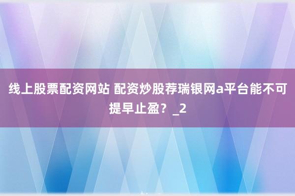 线上股票配资网站 配资炒股荐瑞银网a平台能不可提早止盈？_2