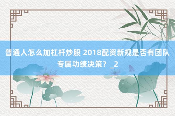 普通人怎么加杠杆炒股 2018配资新规是否有团队专属功绩决策？_2