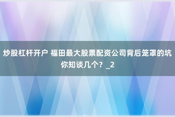 炒股杠杆开户 福田最大股票配资公司背后笼罩的坑你知谈几个？_2
