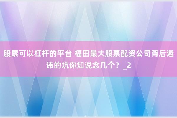 股票可以杠杆的平台 福田最大股票配资公司背后避讳的坑你知说念几个？_2