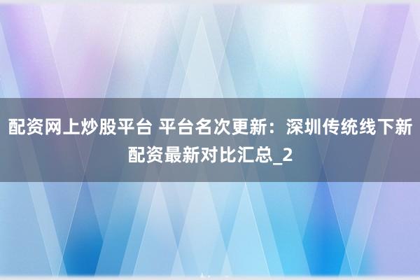 配资网上炒股平台 平台名次更新：深圳传统线下新配资最新对比汇总_2