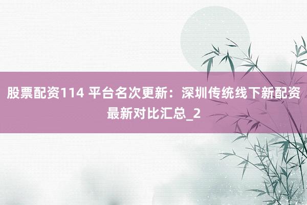 股票配资114 平台名次更新：深圳传统线下新配资最新对比汇总_2