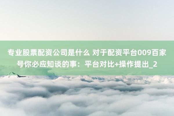 专业股票配资公司是什么 对于配资平台009百家号你必应知谈的事：平台对比+操作提出_2