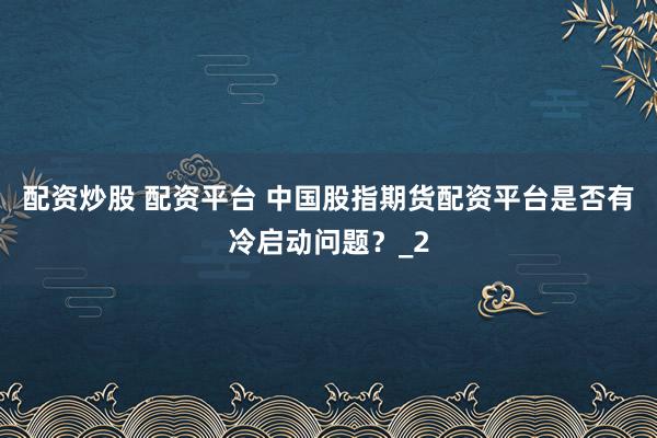 配资炒股 配资平台 中国股指期货配资平台是否有冷启动问题？_2