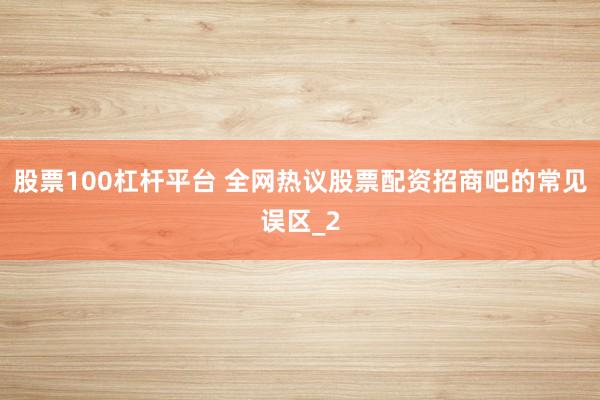 股票100杠杆平台 全网热议股票配资招商吧的常见误区_2