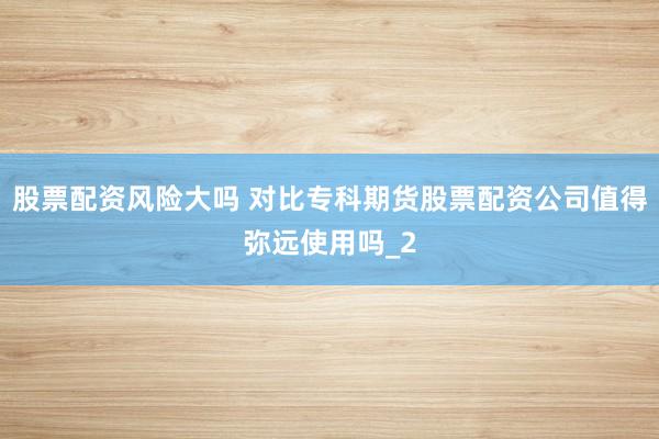 股票配资风险大吗 对比专科期货股票配资公司值得弥远使用吗_2