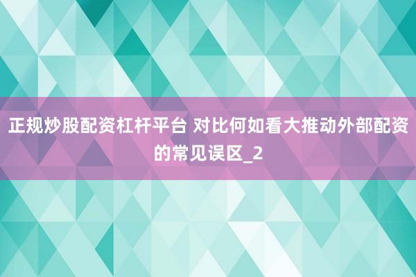 正规炒股配资杠杆平台 对比何如看大推动外部配资的常见误区_2