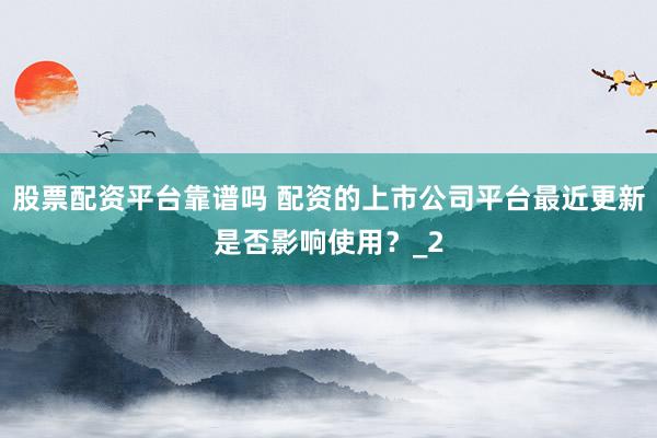 股票配资平台靠谱吗 配资的上市公司平台最近更新是否影响使用？_2