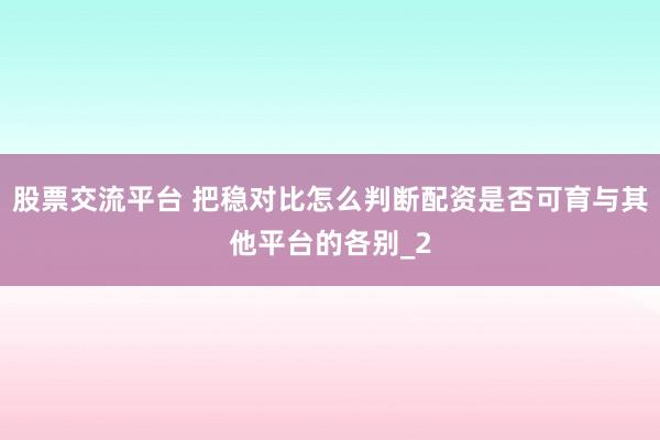 股票交流平台 把稳对比怎么判断配资是否可育与其他平台的各别_2