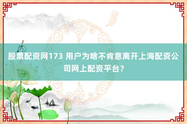 股票配资网173 用户为啥不肯意离开上海配资公司网上配资平台？