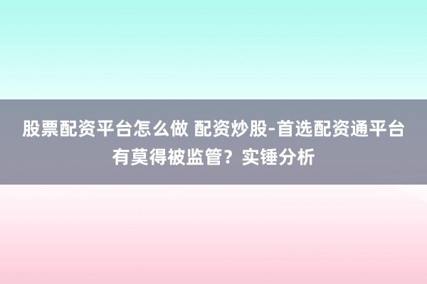股票配资平台怎么做 配资炒股-首选配资通平台有莫得被监管？实锤分析