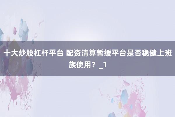 十大炒股杠杆平台 配资清算暂缓平台是否稳健上班族使用？_1