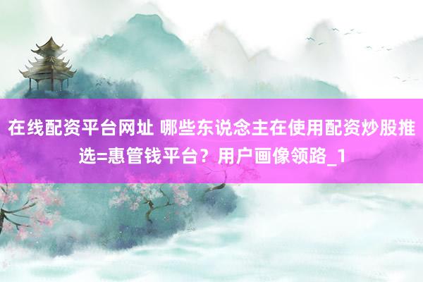 在线配资平台网址 哪些东说念主在使用配资炒股推选=惠管钱平台？用户画像领路_1