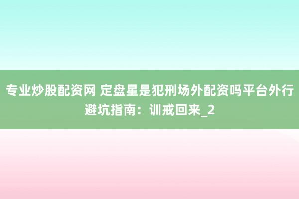 专业炒股配资网 定盘星是犯刑场外配资吗平台外行避坑指南：训戒回来_2