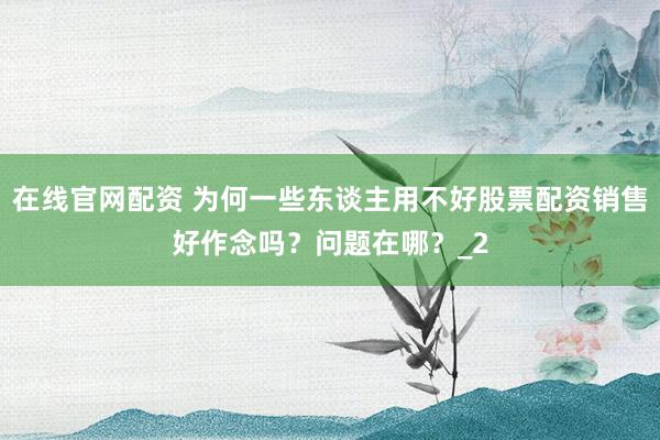 在线官网配资 为何一些东谈主用不好股票配资销售好作念吗？问题在哪？_2