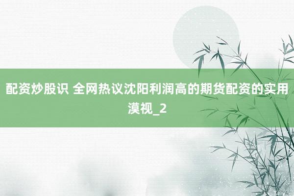 配资炒股识 全网热议沈阳利润高的期货配资的实用漠视_2
