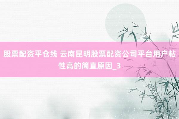 股票配资平仓线 云南昆明股票配资公司平台用户粘性高的简直原因_3