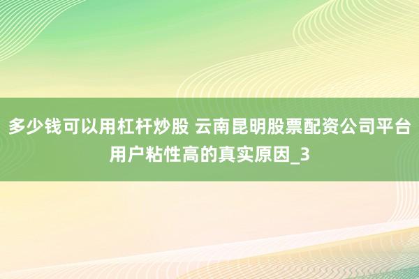 多少钱可以用杠杆炒股 云南昆明股票配资公司平台用户粘性高的真实原因_3