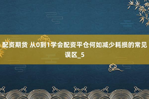 配资期货 从0到1学会配资平仓何如减少耗损的常见误区_5