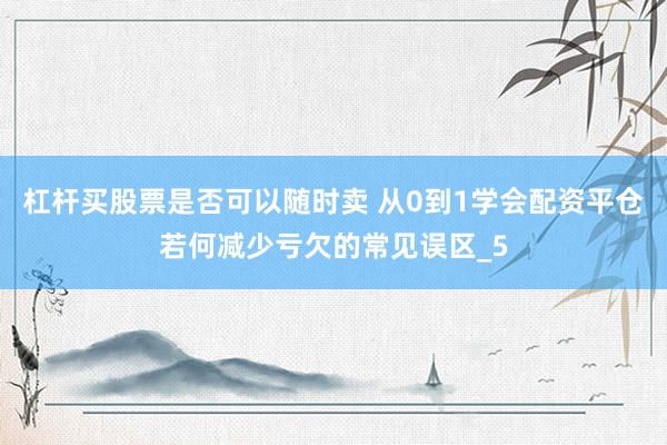 杠杆买股票是否可以随时卖 从0到1学会配资平仓若何减少亏欠的常见误区_5