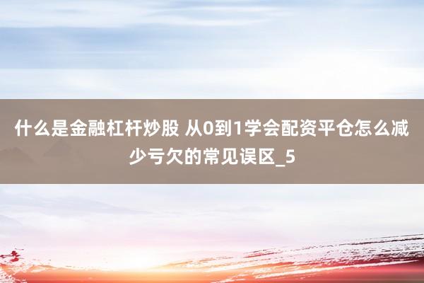什么是金融杠杆炒股 从0到1学会配资平仓怎么减少亏欠的常见误区_5