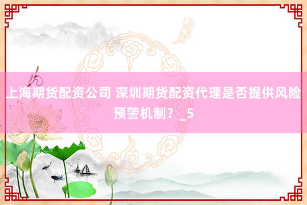 上海期货配资公司 深圳期货配资代理是否提供风险预警机制？_5