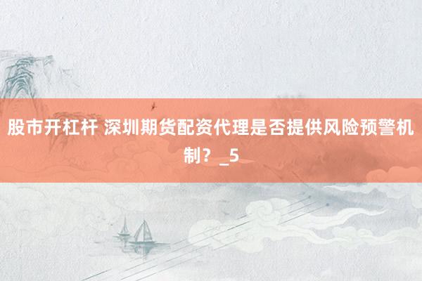 股市开杠杆 深圳期货配资代理是否提供风险预警机制？_5