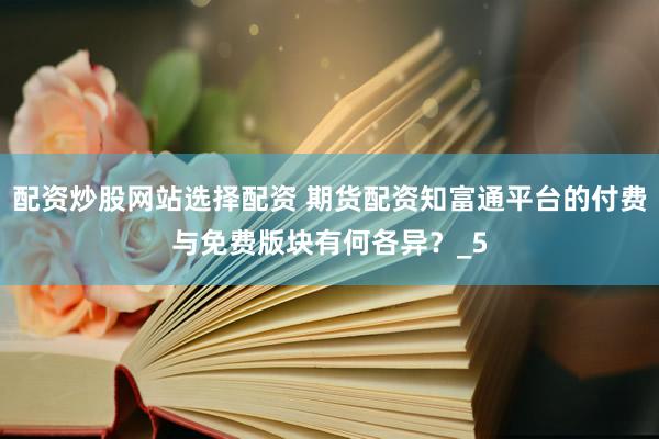 配资炒股网站选择配资 期货配资知富通平台的付费与免费版块有何各异？_5