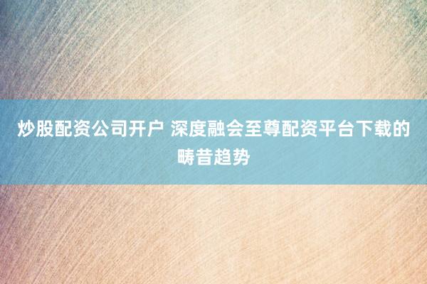 炒股配资公司开户 深度融会至尊配资平台下载的畴昔趋势
