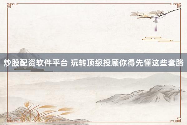 炒股配资软件平台 玩转顶级投顾你得先懂这些套路