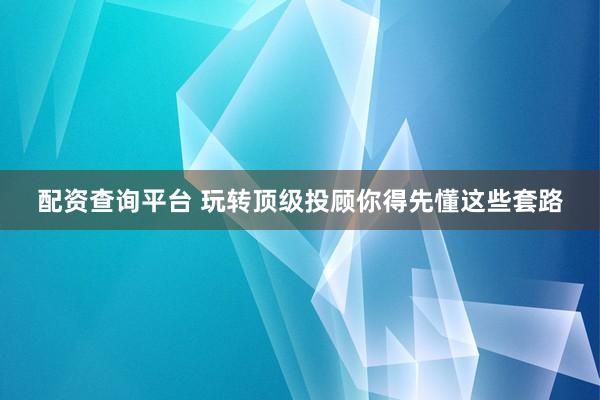配资查询平台 玩转顶级投顾你得先懂这些套路