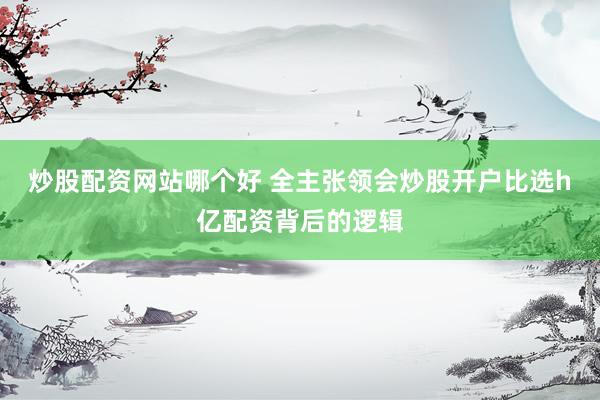 炒股配资网站哪个好 全主张领会炒股开户比选h亿配资背后的逻辑