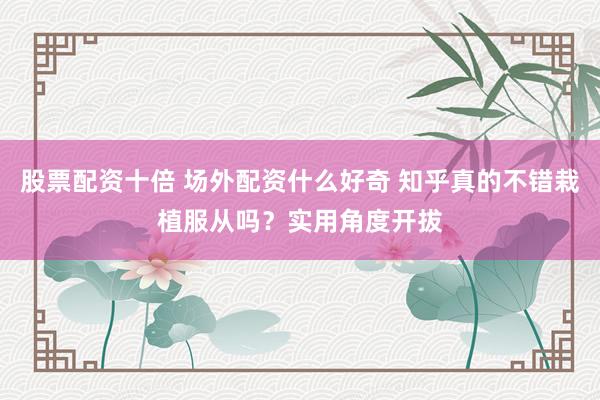 股票配资十倍 场外配资什么好奇 知乎真的不错栽植服从吗？实用角度开拔