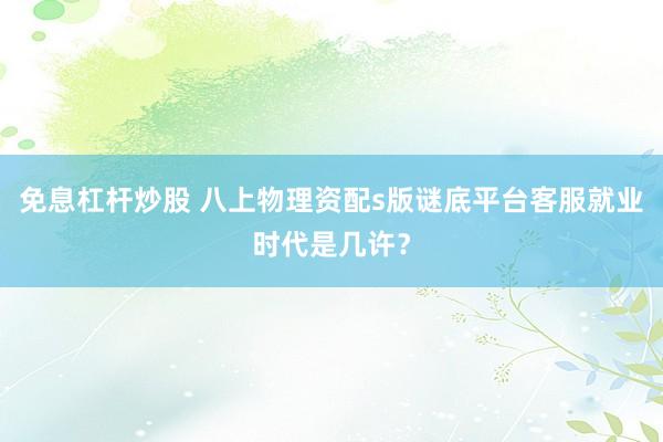 免息杠杆炒股 八上物理资配s版谜底平台客服就业时代是几许？